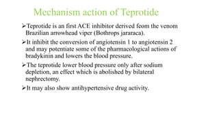 Mechanism action of Teprotide
Teprotide is an first ACE inhibitor derived feom the venom
Brazilian arrowhead viper (Bothrops jararaca).
It inhibit the conversion of angiotensin 1 to angiotensin 2
and may potentiate some of the pharmacological actions of
bradykinin and lowers the blood pressure.
The teprotide lower blood pressure only after sodium
depletion, an effect which is abolished by bilateral
nephrectomy.
It may also show antihypertensive drug activity.
 