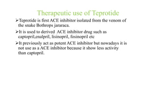 Therapeutic use of Teprotide
Teprotide is first ACE inhibitor isolated from the venom of
the snake Bothrops jararaca.
It is used to derived ACE inhibitor drug such as
captopril,enalpril, lisinopril, fosinopril etc
It previously act as potent ACE inhibitor but nowadays it is
not use as a ACE inhibitor because it show less activity
than captopril.
 