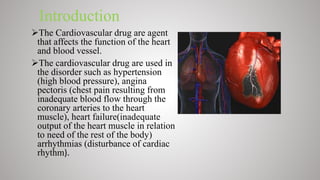 Introduction
The Cardiovascular drug are agent
that affects the function of the heart
and blood vessel.
The cardiovascular drug are used in
the disorder such as hypertension
(high blood pressure), angina
pectoris (chest pain resulting from
inadequate blood flow through the
coronary arteries to the heart
muscle), heart failure(inadequate
output of the heart muscle in relation
to need of the rest of the body)
arrhythmias (disturbance of cardiac
rhythm).
 