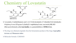 Chemistry of Lovastatin
 Lovastatin, 2-methylbutanoic acid 1,2,3,7,8,8a-hexahydro-3,7-dimethyl-8-[2-(tetrahydro-
4-hydroxy 6-oxo-2H-pyran-2-yl)ethyl]-1-naphthalenyl ester, mevinolin,MK-803
(Mevacor) (formerly called mevinolin), is a potentinhibitor of HMG-CoA.
The drug was obtained originally from the fermentation product of the fungi Aspergillus
terreus and Monascus ruber.
Molecular formula: C24H36O5
 