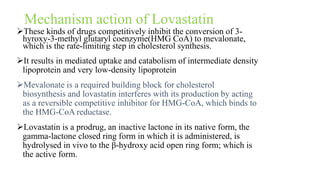 Mechanism action of Lovastatin
These kinds of drugs competitively inhibit the conversion of 3-
hyroxy-3-methyl glutaryl coenzyme(HMG CoA) to mevalonate,
which is the rate-limiting step in cholesterol synthesis.
It results in mediated uptake and catabolism of intermediate density
lipoprotein and very low-density lipoprotein
Mevalonate is a required building block for cholesterol
biosynthesis and lovastatin interferes with its production by acting
as a reversible competitive inhibitor for HMG-CoA, which binds to
the HMG-CoA reductase.
Lovastatin is a prodrug, an inactive lactone in its native form, the
gamma-lactone closed ring form in which it is administered, is
hydrolysed in vivo to the β-hydroxy acid open ring form; which is
the active form.
 