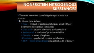 NONPROTEIN NITROGENOUS
SUBSTANCES
31
• These are molecules containing nitrogen but are not
proteins
• In plasma they include:
• Urea – product of protein catabolism; about 50% of
nonprotein nitrogenous substances
• Uric acid – product of nucleic acid catabolism
• Amino acids – product of protein catabolism
• Creatine – stores phosphates
•Creatinine – product of creatine metabolism
• BUN – blood urea nitrogen; indicates health of kidney
 