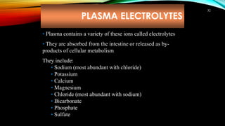 PLASMA ELECTROLYTES
32
• Plasma contains a variety of these ions called electrolytes
• They are absorbed from the intestine or released as by-
products of cellular metabolism
They include:
• Sodium (most abundant with chloride)
• Potassium
• Calcium
• Magnesium
• Chloride (most abundant with sodium)
• Bicarbonate
• Phosphate
• Sulfate
 