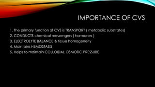 IMPORTANCE OF CVS
1. The primary function of CVS is TRANSPORT ( metabolic substrates)
2. CONDUCTS chemical messengers ( harmones )
3. ELECTROLYTE BALANCE & tissue homogeneity
4. Maintains HEMOSTASIS
5. Helps to maintain COLLOIDAL OSMOTIC PRESSURE
 