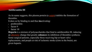 Antithrombin III
As its name suggests, this plasma protein (a serpin) inhibits the formation of
thrombin.
It does so by binding to and thus inactivating:
 prothrombin
 factor 9
 factor 10
Heparin is a mixture of polysaccharides that bind to antithrombin III, inducing
an allosteric change that greatly enhances its inhibition of thrombin synthesis.
Some surgical patients, especially those receiving hip or heart valve
replacements, and people at risk of ischemic stroke (clots in the brain), are
given heparin.
 