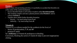 Protein C
With its many clot-promoting activities, it is probably no accident that thrombin sits
at the center of the control mechanism.
 Excess thrombin binds to cell-surface receptors called thrombomodulin.
 The resulting complex activates a plasma protein called Protein C and its
cofactor Protein S.
 Together these inhibit further thrombin formation
o directly — by inactivating Factor 5 and
o indirectly — by inactivating Factor 8.
Vitamin K
Vitamin K is a cofactor needed for the synthesis (in the liver) of
 factors 2 (prothrombin), 7, 9, and 10
 proteins C and S
So a deficiency of Vitamin K predisposes to bleeding.
Conversely, blocking the action of vitamin K helps to prevent inappropriate
clotting.
 