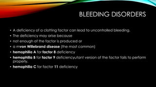 BLEEDING DISORDERS
• A deficiency of a clotting factor can lead to uncontrolled bleeding.
• The deficiency may arise because
• not enough of the factor is produced or
• a mvon Willebrand disease (the most common)
• hemophilia A for factor 8 deficiency
• hemophilia B for factor 9 deficiencyutant version of the factor fails to perform
properly.
• hemophilia C for factor 11 deficiency
 