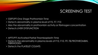 SCREENING TEST
• OSPT/PT-One Stage Prothrombin Time
• Detects abnormality in plasma level of F5, F7, F10
• Also the abnormality in prothrombin activity or fibrinogen concentration
• Detects LIVER DYSFUNCTION
• APTT/PTT-Activated Partial Thromboplastin Time
• Detects the abnormality in plasma levels of F12, F10, F9, F8,PROTHROMBIN,
FIBRINOGEN
• Detects the PLATELET COUNTS
 