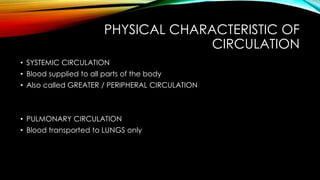 PHYSICAL CHARACTERISTIC OF
CIRCULATION
• SYSTEMIC CIRCULATION
• Blood supplied to all parts of the body
• Also called GREATER / PERIPHERAL CIRCULATION
• PULMONARY CIRCULATION
• Blood transported to LUNGS only
 
