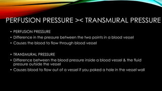 PERFUSION PRESSURE >< TRANSMURAL PRESSURE
• PERFUSION PRESSURE
• Difference in the pressure between the two points in a blood vessel
• Causes the blood to flow through blood vessel
• TRANSMURAL PRESSURE
• Difference between the blood pressure inside a blood vessel & the fluid
pressure outside the vessel
• Causes blood to flow out of a vessel if you poked a hole in the vessel wall
 