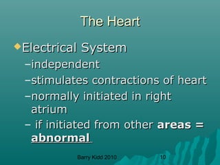 Barry Kidd 2010 10
The HeartThe Heart
Electrical SystemElectrical System
–independentindependent
–stimulates contractions of heartstimulates contractions of heart
–normally initiated in rightnormally initiated in right
atriumatrium
– if initiated from otherif initiated from other areas =areas =
abnormalabnormal
 