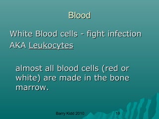 Barry Kidd 2010 19
BloodBlood
White Blood cells - fight infectionWhite Blood cells - fight infection
AKAAKA LeukocytesLeukocytes
almost all blood cells (red oralmost all blood cells (red or
white) are made in the bonewhite) are made in the bone
marrow.marrow.
 