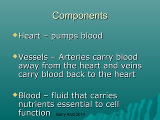 Barry Kidd 2010 2
ComponentsComponents
Heart – pumps bloodHeart – pumps blood
Vessels – Arteries carry bloodVessels – Arteries carry blood
away from the heart and veinsaway from the heart and veins
carry blood back to the heartcarry blood back to the heart
Blood – fluid that carriesBlood – fluid that carries
nutrients essential to cellnutrients essential to cell
functionfunction
 