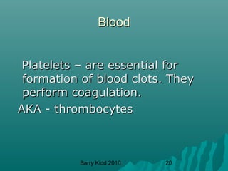 Barry Kidd 2010 20
BloodBlood
Platelets – are essential forPlatelets – are essential for
formation of blood clots. Theyformation of blood clots. They
perform coagulation.perform coagulation.
AKA - thrombocytesAKA - thrombocytes
 