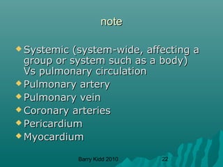 Barry Kidd 2010 22
notenote
 Systemic (system-wide, affecting aSystemic (system-wide, affecting a
group or system such as a body)group or system such as a body)
Vs pulmonary circulationVs pulmonary circulation
 Pulmonary arteryPulmonary artery
 Pulmonary veinPulmonary vein
 Coronary arteriesCoronary arteries
 PericardiumPericardium
 MyocardiumMyocardium
 