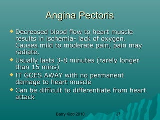 Barry Kidd 2010 27
Angina PectorisAngina Pectoris
 Decreased blood flow to heart muscleDecreased blood flow to heart muscle
results in ischemia- lack of oxygen.results in ischemia- lack of oxygen.
Causes mild to moderate pain, pain mayCauses mild to moderate pain, pain may
radiate.radiate.
 Usually lasts 3-8 minutes (rarely longerUsually lasts 3-8 minutes (rarely longer
than 15 mins)than 15 mins)
 IT GOES AWAY with no permanentIT GOES AWAY with no permanent
damage to heart muscledamage to heart muscle
 Can be difficult to differentiate from heartCan be difficult to differentiate from heart
attackattack
 