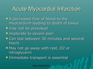 Barry Kidd 2010 28
Acute Myocardial InfarctionAcute Myocardial Infarction
 A decreased flow of blood to theA decreased flow of blood to the
myocardium leading to death of tissuemyocardium leading to death of tissue
 may not be provokedmay not be provoked
 moderate to severe painmoderate to severe pain
 Can last between 30 minutes and severalCan last between 30 minutes and several
hourshours
 May not go away with rest, O2 orMay not go away with rest, O2 or
nitroglycerinnitroglycerin
 Immediate transport is essentialImmediate transport is essential
 