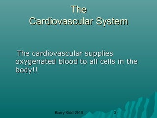 Barry Kidd 2010 3
TheThe
Cardiovascular SystemCardiovascular System
The cardiovascular suppliesThe cardiovascular supplies
oxygenated blood to all cells in theoxygenated blood to all cells in the
body!!body!!
 
