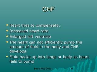 Barry Kidd 2010 31
CHFCHF
 Heart tries to compensate.Heart tries to compensate.
 Increased heart rateIncreased heart rate
 Enlarged left ventricleEnlarged left ventricle
 The heart can not efficiently pump theThe heart can not efficiently pump the
amount of fluid in the body and CHFamount of fluid in the body and CHF
developsdevelops
 Fluid backs up into lungs or body as heartFluid backs up into lungs or body as heart
fails to pumpfails to pump
 