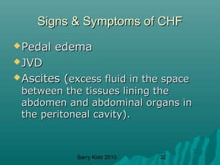 Barry Kidd 2010 32
Signs & Symptoms of CHFSigns & Symptoms of CHF
Pedal edemaPedal edema
JVDJVD
Ascites (Ascites (excess fluid in the spaceexcess fluid in the space
between the tissues lining thebetween the tissues lining the
abdomen and abdominal organs inabdomen and abdominal organs in
the peritoneal cavity).the peritoneal cavity).
 