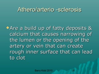 Barry Kidd 2010 35
Athero/arterio -sclerosisAthero/arterio -sclerosis
Are a build up of fatty deposits &Are a build up of fatty deposits &
calcium that causes narrowing ofcalcium that causes narrowing of
the lumen or the opening of thethe lumen or the opening of the
artery or vein that can createartery or vein that can create
rough inner surface that can leadrough inner surface that can lead
to clotto clot
 