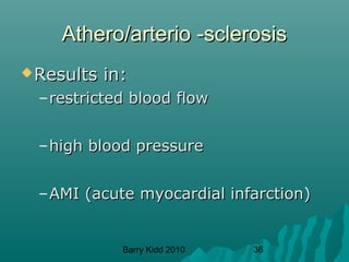 Barry Kidd 2010 36
Athero/arterio -sclerosisAthero/arterio -sclerosis
Results in:Results in:
–restricted blood flowrestricted blood flow
–high blood pressurehigh blood pressure
–AMI (acute myocardial infarction)AMI (acute myocardial infarction)
 