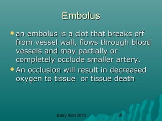 Barry Kidd 2010 38
EmbolusEmbolus
 an embolus is a clot that breaks offan embolus is a clot that breaks off
from vessel wall, flows through bloodfrom vessel wall, flows through blood
vessels and may partially orvessels and may partially or
completely occlude smaller artery.completely occlude smaller artery.
 An occlusion will result in decreasedAn occlusion will result in decreased
oxygen to tissue or tissue deathoxygen to tissue or tissue death
 