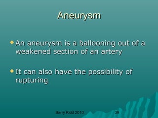 Barry Kidd 2010 39
AneurysmAneurysm
 An aneurysm is a ballooning out of aAn aneurysm is a ballooning out of a
weakened section of an arteryweakened section of an artery
 It can also have the possibility ofIt can also have the possibility of
rupturingrupturing
 