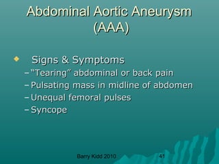 Barry Kidd 2010 41
Abdominal Aortic AneurysmAbdominal Aortic Aneurysm
(AAA)(AAA)
 Signs & SymptomsSigns & Symptoms
– ““Tearing” abdominal or back painTearing” abdominal or back pain
– Pulsating mass in midline of abdomenPulsating mass in midline of abdomen
– Unequal femoral pulsesUnequal femoral pulses
– SyncopeSyncope
 
