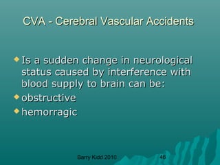 Barry Kidd 2010 46
CVA - Cerebral Vascular AccidentsCVA - Cerebral Vascular Accidents
 Is a sudden change in neurologicalIs a sudden change in neurological
status caused by interference withstatus caused by interference with
blood supply to brain can be:blood supply to brain can be:
 obstructiveobstructive
 hemorragichemorragic
 