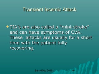 Barry Kidd 2010 48
Transient Iscemic AttackTransient Iscemic Attack
 TIA’s are also called a “mini-stroke”TIA’s are also called a “mini-stroke”
and can have symptoms of CVA.and can have symptoms of CVA.
These attacks are usually for a shortThese attacks are usually for a short
time with the patient fullytime with the patient fully
recovering.recovering.
 