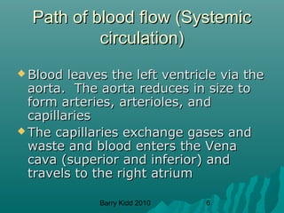 Barry Kidd 2010 6
Path of blood flow (SystemicPath of blood flow (Systemic
circulation)circulation)
 Blood leaves the left ventricle via theBlood leaves the left ventricle via the
aorta. The aorta reduces in size toaorta. The aorta reduces in size to
form arteries, arterioles, andform arteries, arterioles, and
capillariescapillaries
 The capillaries exchange gases andThe capillaries exchange gases and
waste and blood enters the Venawaste and blood enters the Vena
cava (superior and inferior) andcava (superior and inferior) and
travels to the right atriumtravels to the right atrium
 