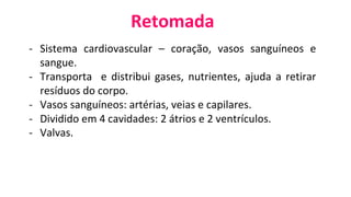 Retomada
- Sistema cardiovascular – coração, vasos sanguíneos e
sangue.
- Transporta e distribui gases, nutrientes, ajuda a retirar
resíduos do corpo.
- Vasos sanguíneos: artérias, veias e capilares.
- Dividido em 4 cavidades: 2 átrios e 2 ventrículos.
- Valvas.
 