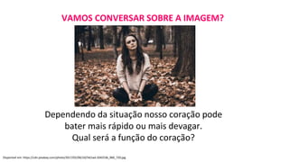VAMOS CONVERSAR SOBRE A IMAGEM?
Dependendo da situação nosso coração pode
bater mais rápido ou mais devagar.
Qual será a função do coração?
Disponível em: https://cdn.pixabay.com/photo/2017/02/06/10/54/sad-2042536_960_720.jpg
 