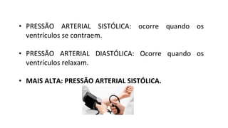 • PRESSÃO ARTERIAL SISTÓLICA: ocorre quando os
ventrículos se contraem.
• PRESSÃO ARTERIAL DIASTÓLICA: Ocorre quando os
ventrículos relaxam.
• MAIS ALTA: PRESSÃO ARTERIAL SISTÓLICA.
 