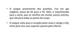 • O sangue proveniente dos pulmões, rico em gás
oxigênio, passa do AE para o VE. Dele, é impulsionado
para a aorta, que se ramifica em muitas outras artérias,
que vão para todas as partes do corpo.
• O sangue volta para o coração pelas veias e atinge o AD,
tanto pela veia cava superior quanto pela inferior.
 