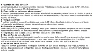 1 - Quanto bate o seu coração?
Um coração saudável funciona em um ritmo médio de 72 batidas por minuto, ou seja, cerca de 104 mil batidas
em um único dia e mais de 38 milhões por ano.
2 - E nos bebês, os batimentos são os mesmos?
A partir da quarta semana de gestão, enquanto o feto ainda é um pequeno grupo de células, o coração já começa
a bater, e pode chegar a 150 batidas por minuto. Em um recém-nascido, a frequência diminui, e bate em torno de
120 vez por minuto.
3 - Sangue nos olhos?
A partir do coração, o sangue é bombeado para cerca de 75 trilhões de células do corpo humano, no entanto,
curiosamente, as células das córneas são as únicas que não recebem sangue.
4 - O coração gera energia!
Nosso coração é um grande gerador de energia, tanto que a produção energética de apenas um dia é capaz de
abastecer um caminhão por aproximadamente 30 quilômetros. Estimativas apontam que a partir da energia
média produzida pelo coração ao longo da vida é possível ir e voltar da Lua.
5 - Bate até fora do corpo humano
Como o coração possui um sistema elétrico próprio e que funciona de forma autônoma ao cérebro, ele é capaz
de continuar batendo e funcionando mesmo fora do corpo humano, desde que esteja recebendo oxigênio
suficiente para isso. Esse detalhe é o que torna o transplante de coração uma realidade possível.
6 - Rir faz bem para o coração!
Pesquisas afirmam que uma boa risada pode aumentar em 20% o fluxo de sangue pelo corpo, auxiliando no
controle da pressão arterial, protegendo o coração de ataques cardíacos e ajudando a melhorar as funções do
sistema vascular.
 