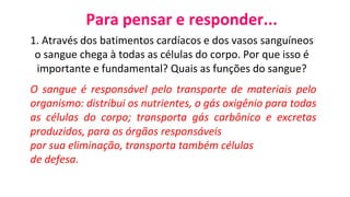 Para pensar e responder...
1. Através dos batimentos cardíacos e dos vasos sanguíneos
o sangue chega à todas as células do corpo. Por que isso é
importante e fundamental? Quais as funções do sangue?
O sangue é responsável pelo transporte de materiais pelo
organismo: distribui os nutrientes, o gás oxigênio para todas
as células do corpo; transporta gás carbônico e excretas
produzidos, para os órgãos responsáveis
por sua eliminação, transporta também células
de defesa.
 