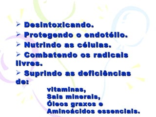 Desintoxicando. Protegendo o endotélio. Nutrindo as células. Combatendo os radicais livres. Suprindo as deficiências de: vitaminas, Sais minerais, Óleos graxos e Aminoácidos essenciais. 