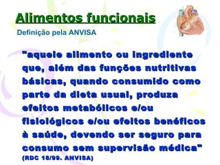 Alimentos funcionais Definição pela ANVISA "aquele alimento ou ingrediente que, além das funções nutritivas básicas, quando consumido como parte da dieta usual, produza efeitos metabólicos e/ou fisiológicos e/ou efeitos benéficos à saúde, devendo ser seguro para consumo sem supervisão médica"  (RDC 18/99. ANVISA)   