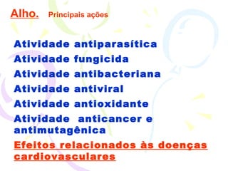Alho.   Principais ações Atividade antiparasítica Atividade fungicida Atividade antibacteriana Atividade antiviral Atividade antioxidante Atividade  anticancer e antimutagênica Efeitos relacionados às doenças cardiovasculares 