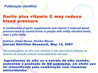 Publicação científica Garlic plus vitamin C may reduce blood pressure A combination of garlic supplements and vitamin C reduced blood pressure back to normal levels in people with mildly elevated levels, says a pilot study.  Authors: Adam Mousa, Sharker Mousa journal Nutrition Research, May 13, 2007 . “ As combinaçôes de alho com vitamina C são alternativas efetivas no controle da pressão arterial moderadamente elevada.” “ Ingredientes do alho ou o extrato de alho sozinho, aumentam a produção de  NO endotelial , um efeito que foi intensificado pela combinação com vitaminas antioxidandes "   
