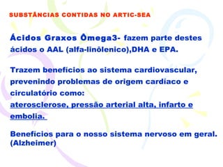 Ácidos Graxos Ômega3-  fazem parte destes ácidos o AAL (alfa-linôlenico),DHA e EPA.  Trazem benefícios ao sistema cardiovascular, prevenindo problemas de origem cardíaco e circulatório como: aterosclerose, pressão arterial alta, infarto e embolia.  Benefícios para o nosso sistema nervoso em geral. (Alzheimer) SUBSTÂNCIAS CONTIDAS NO ARTIC-SEA 
