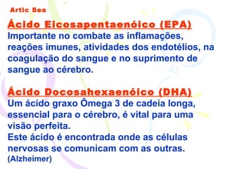 Artic Sea Ácido Eicosapentaenóico (EPA)   Importante no combate as inflamações, reações imunes, atividades dos endotélios, na coagulação do sangue e no suprimento de sangue ao cérebro. Ácido Docosahexaenóico (DHA) Um ácido graxo Ômega 3 de cadeia longa, essencial para o cérebro, é vital para uma visão perfeita.  Este ácido é encontrada onde as células nervosas se comunicam com as outras.  (Alzheimer) 