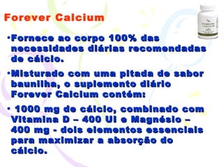 Forever Calcium Fornece ao corpo 100% das necessidades diárias recomendadas de cálcio.  Misturado com uma pitada de sabor baunilha, o suplemento diário Forever Calcium contém: 1000 mg de cálcio, combinado com Vitamina D – 400 UI e Magnésio – 400 mg - dois elementos essenciais para maximizar a absorção do cálcio. 