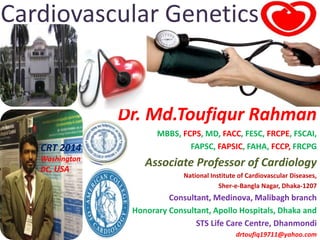 Cardiovascular Genetics
Dr. Md.Toufiqur Rahman
MBBS, FCPS, MD, FACC, FESC, FRCPE, FSCAI,
FAPSC, FAPSIC, FAHA, FCCP, FRCPG
Associate Professor of Cardiology
National Institute of Cardiovascular Diseases,
Sher-e-Bangla Nagar, Dhaka-1207
Consultant, Medinova, Malibagh branch
Honorary Consultant, Apollo Hospitals, Dhaka and
STS Life Care Centre, Dhanmondi
drtoufiq19711@yahoo.com
CRT 2014
Washington
DC, USA
 