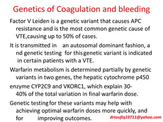 Genetics of Coagulation and bleeding
Factor V Leiden is a genetic variant that causes APC
resistance and is the most common genetic cause of
VTE,causing up to 50% of cases.
It is transmitted in an autosomal dominant fashion, a
nd genetic testing for thisgenetic variant is indicated
in certain patients with a VTE.
Warfarin metabolism is determined partially by genetic
variants in two genes, the hepatic cytochrome p450
enzyme CYP2C9 and VKORC1, which explain 30-
40% of the total variation in final warfarin dose.
Genetic testingfor these variants may help with
achieving optimal warfarin doses more quickly, and
for improving outcomes. drtoufiq19711@yahoo.com
 