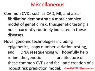 Miscellaneous
Common CVDs such as CAD, MI, and atrial
fibrillation demonstrate a more complex
model of genetic risk; thus,genetic testing is
not currently routinely indicated in these
diseases.
Novel genomic technologies including
epigenetics, copy number variation testing,
and DNA resequencing willhopefully help
refine the genetic architecture of
these common CVDs and facilitate creation of a
robust risk prediction model. drtoufiq19711@yahoo.com
 