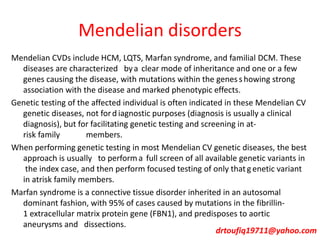 Mendelian disorders
Mendelian CVDs include HCM, LQTS, Marfan syndrome, and familial DCM. These
diseases are characterized bya clear mode of inheritance and one or a few
genes causing the disease, with mutations within the genesshowing strong
association with the disease and marked phenotypic effects.
Genetic testing of the affected individual is often indicated in these Mendelian CV
genetic diseases, not ford iagnostic purposes (diagnosis is usually a clinical
diagnosis), but for facilitating genetic testing and screening in at-
risk family members.
When performing genetic testing in most Mendelian CV genetic diseases, the best
approach is usually to performa full screen of all available genetic variants in
the index case, and then perform focused testing of only that genetic variant
in atrisk family members.
Marfan syndrome is a connective tissue disorder inherited in an autosomal
dominant fashion, with 95% of cases caused by mutations in the fibrillin-
1 extracellular matrix protein gene (FBN1), and predisposes to aortic
aneurysms and dissections.
drtoufiq19711@yahoo.com
 