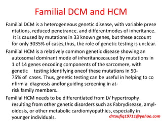 Familial DCM and HCM
Familial DCM is a heterogeneous genetic disease, with variable prese
ntations, reduced penetrance, and differentmodes of inheritance.
It is caused by mutations in 33 known genes, but these account
for only 3035% of cases;thus, the role of genetic testing is unclear.
Familial HCM is a relatively common genetic disease showing an
autosomal dominant mode of inheritancecaused by mutations in
1 of 14 genes encoding components of the sarcomere, with
genetic testing identifying oneof these mutations in 50-
75% of cases. Thus, genetic testing can be useful in helping to co
nfirm a diagnosis andfor guiding screening in at-
risk family members.
Familial HCM needs to be differentiated from LV hypertrophy
resulting from other genetic disorders such as Fabrydisease, amyl-
oidosis, or other metabolic cardiomyopathies, especially in
younger individuals. drtoufiq19711@yahoo.com
 